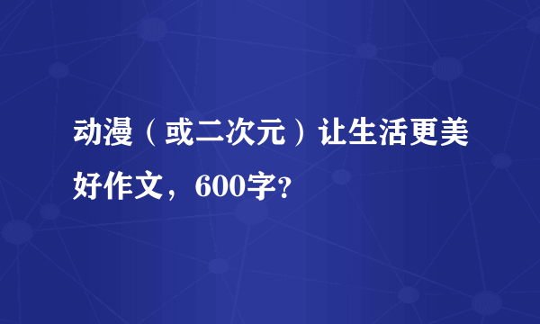 动漫（或二次元）让生活更美好作文，600字？