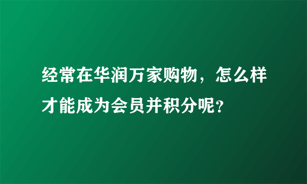 经常在华润万家购物，怎么样才能成为会员并积分呢？