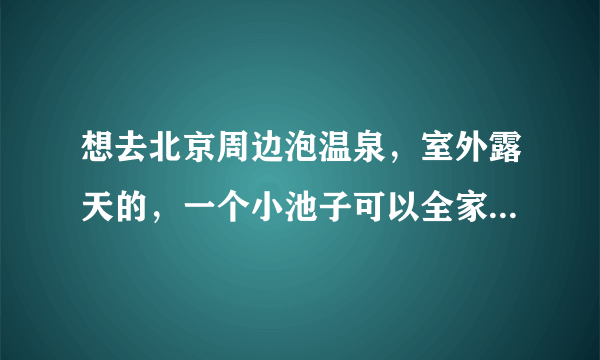 想去北京周边泡温泉，室外露天的，一个小池子可以全家4口人一起泡的，可以是农家院，对于水质要求不是很高