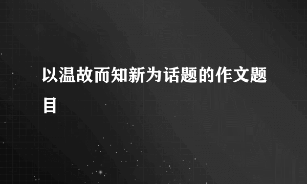 以温故而知新为话题的作文题目