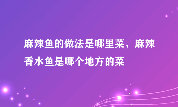 麻辣鱼的做法是哪里菜，麻辣香水鱼是哪个地方的菜