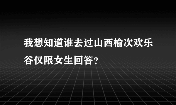 我想知道谁去过山西榆次欢乐谷仅限女生回答？