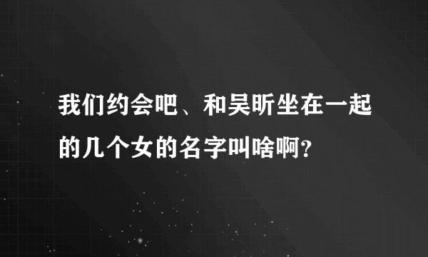 我们约会吧、和吴昕坐在一起的几个女的名字叫啥啊？