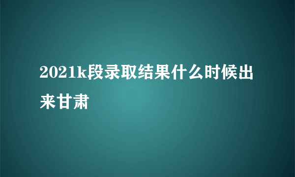 2021k段录取结果什么时候出来甘肃