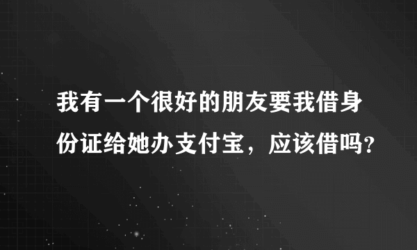 我有一个很好的朋友要我借身份证给她办支付宝，应该借吗？