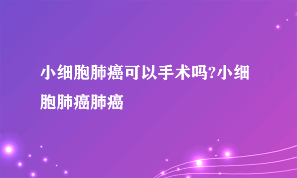 小细胞肺癌可以手术吗?小细胞肺癌肺癌