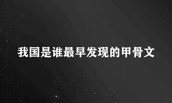 我国是谁最早发现的甲骨文