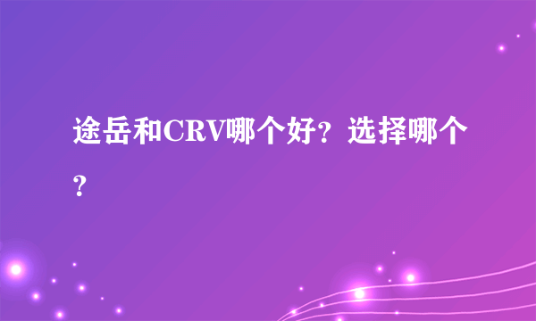 途岳和CRV哪个好？选择哪个？