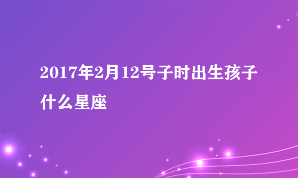 2017年2月12号子时出生孩子什么星座