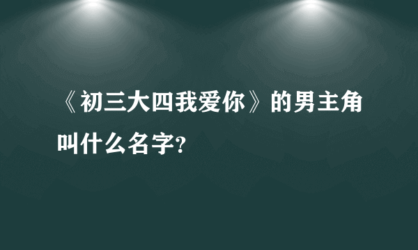 《初三大四我爱你》的男主角叫什么名字？