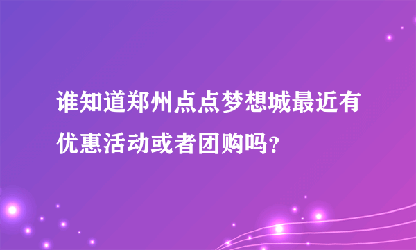 谁知道郑州点点梦想城最近有优惠活动或者团购吗？