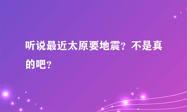 听说最近太原要地震？不是真的吧？