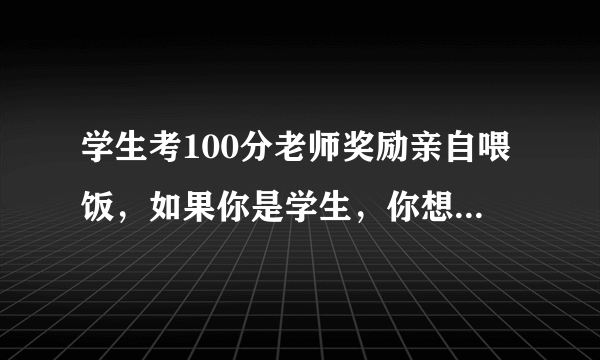 学生考100分老师奖励亲自喂饭，如果你是学生，你想要这种奖励吗？