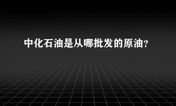 中化石油是从哪批发的原油？