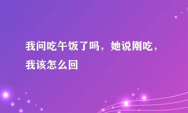 我问吃午饭了吗，她说刚吃，我该怎么回