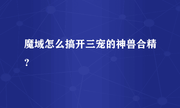 魔域怎么搞开三宠的神兽合精？