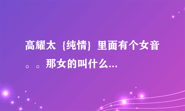 高耀太  {纯情}  里面有个女音。。那女的叫什么？有没有她好听的歌？