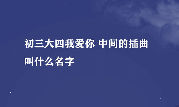 初三大四我爱你 中间的插曲叫什么名字