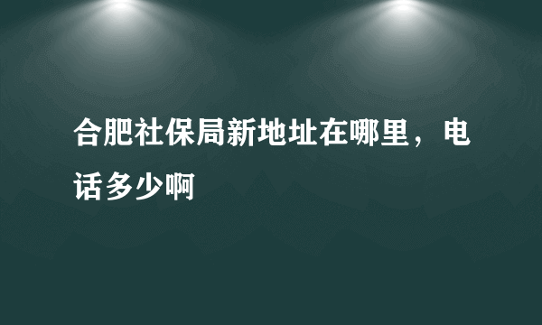 合肥社保局新地址在哪里，电话多少啊