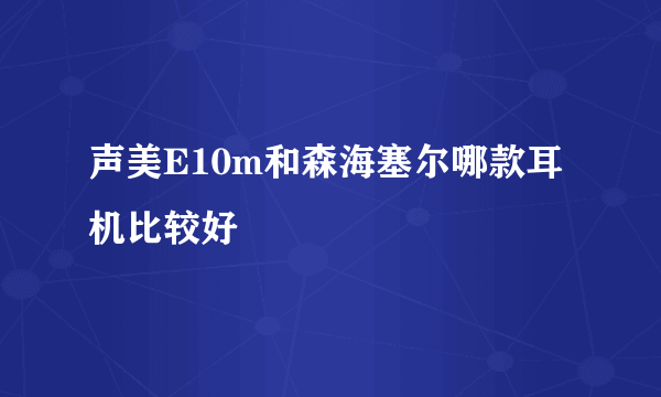 声美E10m和森海塞尔哪款耳机比较好