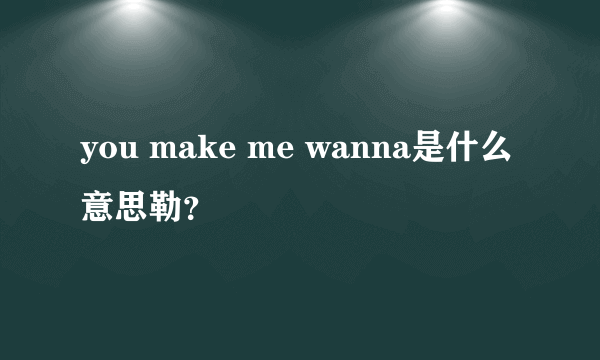 you make me wanna是什么意思勒？