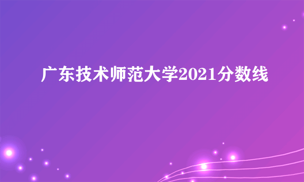 广东技术师范大学2021分数线