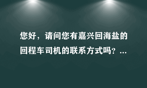 您好，请问您有嘉兴回海盐的回程车司机的联系方式吗？我今天晚上10点到的嘉兴南站，动车，急赶回海盐，谢