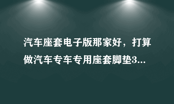 汽车座套电子版那家好，打算做汽车专车专用座套脚垫360软包？