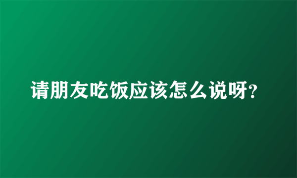 请朋友吃饭应该怎么说呀？