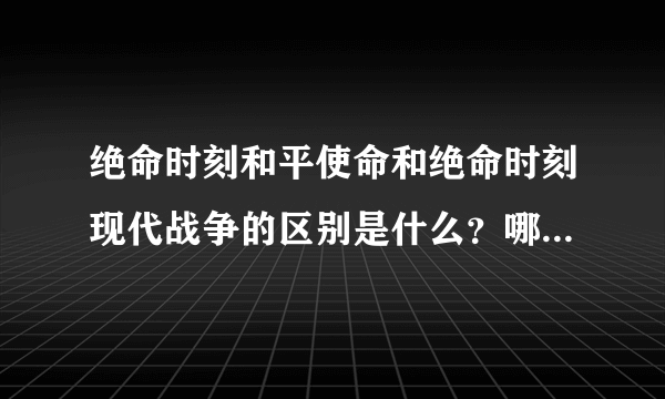 绝命时刻和平使命和绝命时刻现代战争的区别是什么？哪个新，哪个好