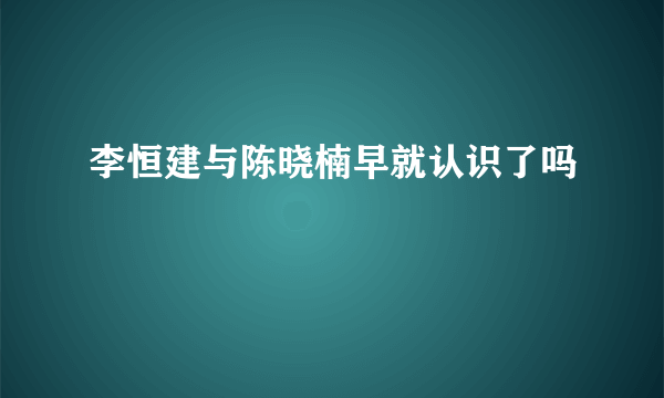 李恒建与陈晓楠早就认识了吗