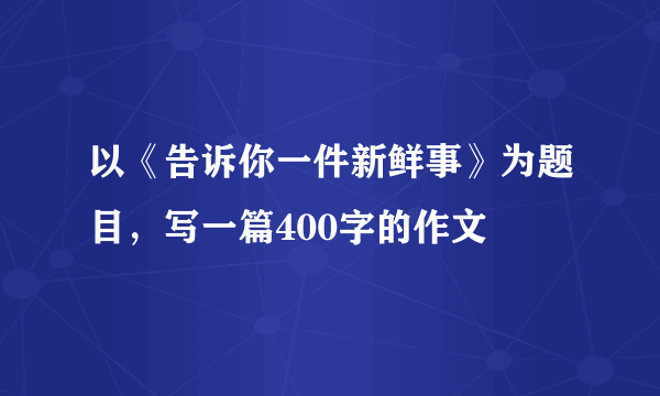 以《告诉你一件新鲜事》为题目，写一篇400字的作文