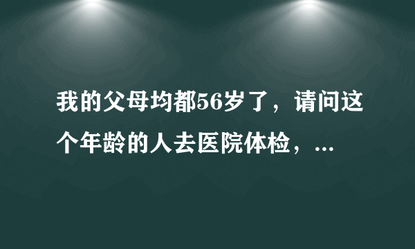 我的父母均都56岁了，请问这个年龄的人去医院体检，主要需要做哪些项目的检查？全套下来需要多少费用？