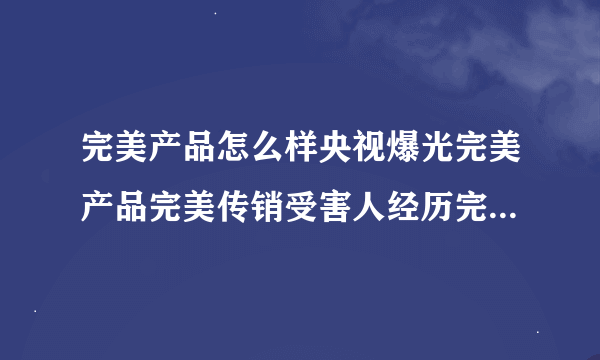 完美产品怎么样央视爆光完美产品完美传销受害人经历完美产品价格表