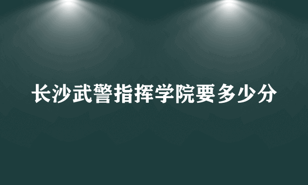 长沙武警指挥学院要多少分