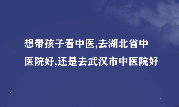 想带孩子看中医,去湖北省中医院好,还是去武汉市中医院好