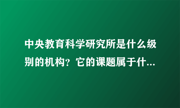 中央教育科学研究所是什么级别的机构？它的课题属于什么级别？