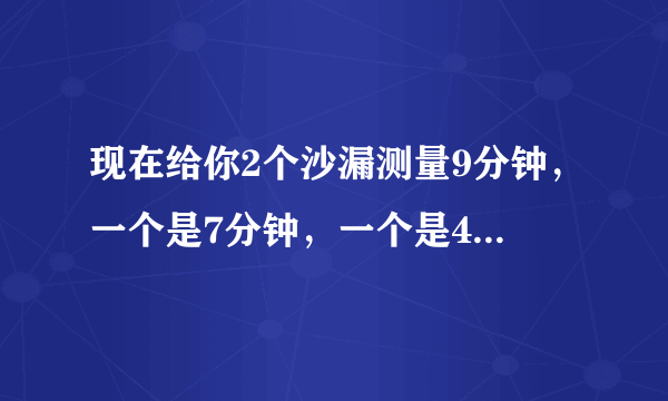 现在给你2个沙漏测量9分钟，一个是7分钟，一个是4分钟怎么测量啊？