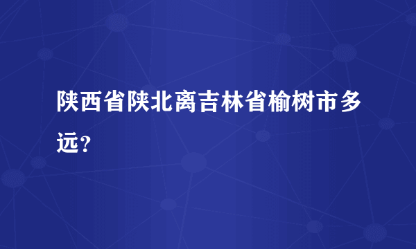 陕西省陕北离吉林省榆树市多远？