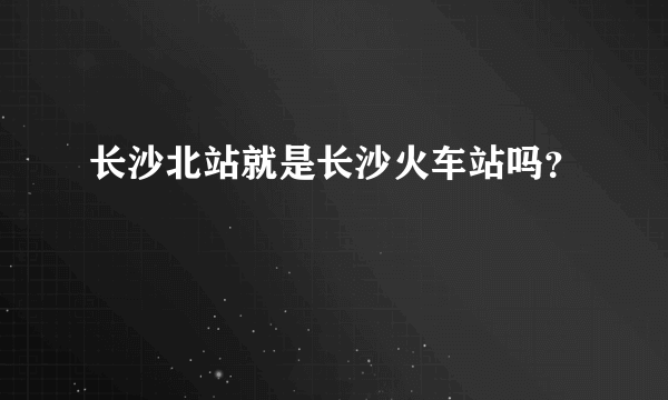 长沙北站就是长沙火车站吗？