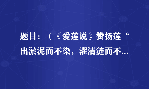 题目：（《爱莲说》赞扬莲“出淤泥而不染，濯清涟而不妖”，比喻君子不与恶浊世风同流合污，但并不孤高...