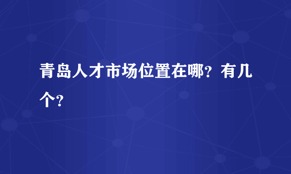 青岛人才市场位置在哪？有几个？