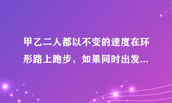 甲乙二人都以不变的速度在环形路上跑步，如果同时出发。相向而行，每隔2分钟相遇一次;如果同向而行，每隔6