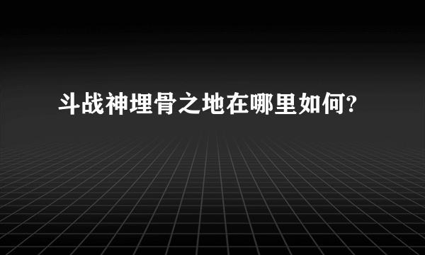 斗战神埋骨之地在哪里如何?