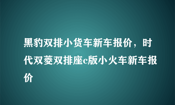 黑豹双排小货车新车报价，时代双菱双排座c版小火车新车报价