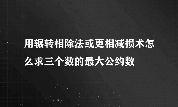 用辗转相除法或更相减损术怎么求三个数的最大公约数