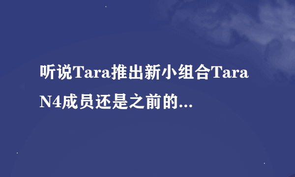 听说Tara推出新小组合TaraN4成员还是之前的吗？谁知道关于他们的最新消息？