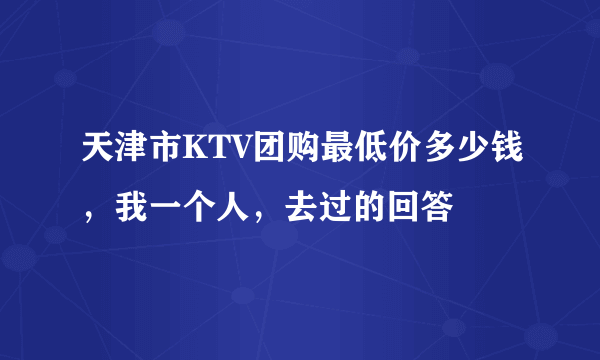 天津市KTV团购最低价多少钱，我一个人，去过的回答