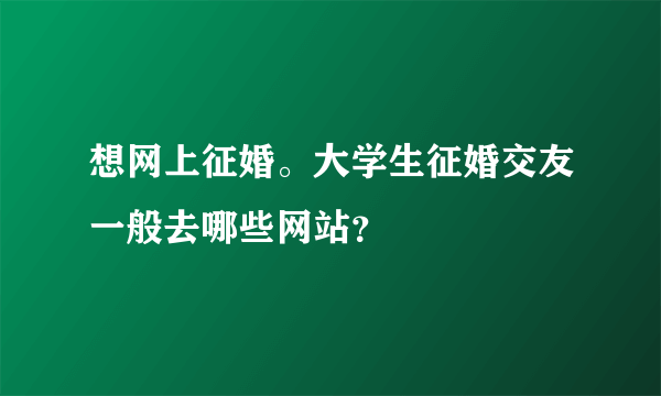 想网上征婚。大学生征婚交友一般去哪些网站？