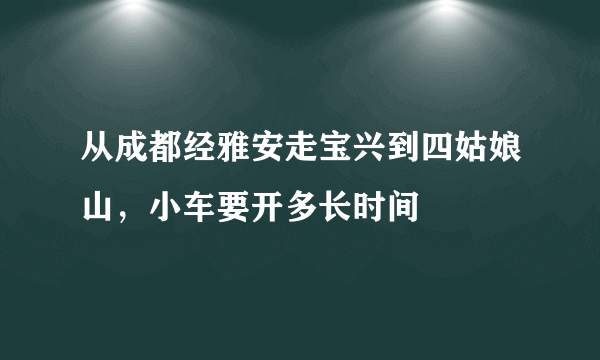 从成都经雅安走宝兴到四姑娘山，小车要开多长时间